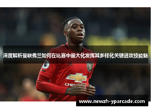 深度解析曼联弗兰如何在比赛中最大化发挥其多样化关键进攻技能魅