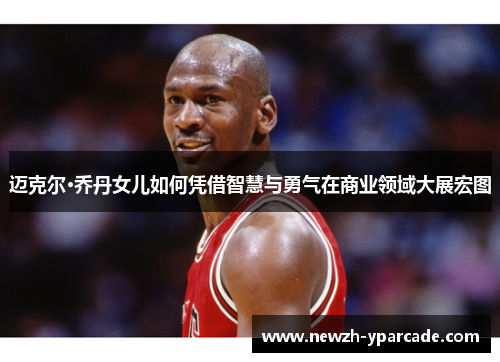 迈克尔·乔丹女儿如何凭借智慧与勇气在商业领域大展宏图