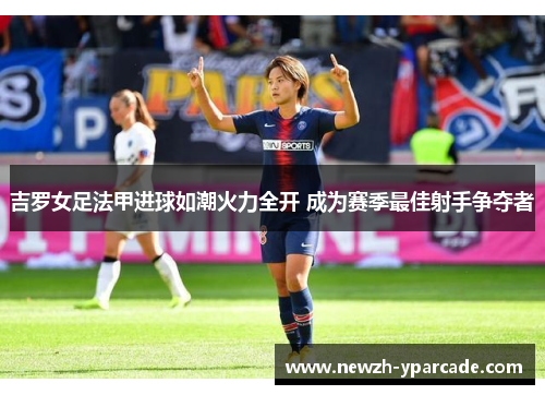吉罗女足法甲进球如潮火力全开 成为赛季最佳射手争夺者