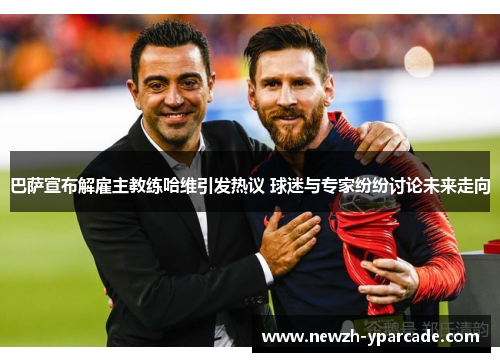 巴萨宣布解雇主教练哈维引发热议 球迷与专家纷纷讨论未来走向